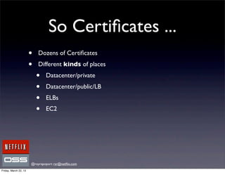 So Certiﬁcates ...
                       •   Dozens of Certiﬁcates
                       •   Different kinds of places
                           •   Datacenter/private
                           •   Datacenter/public/LB
                           •   ELBs
                           •   EC2




                       @royrapoport rsr@netﬂix.com
Friday, March 22, 13
 