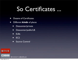 So Certiﬁcates ...
                       •   Dozens of Certiﬁcates
                       •   Different kinds of places
                           •   Datacenter/private
                           •   Datacenter/public/LB
                           •   ELBs
                           •   EC2
                           •   Source Control




                       @royrapoport rsr@netﬂix.com
Friday, March 22, 13
 
