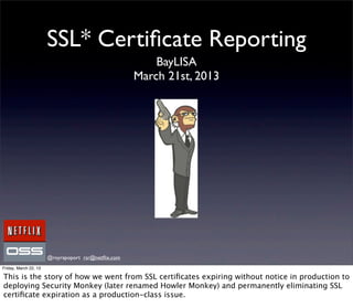 SSL* Certiﬁcate Reporting
                                                         BayLISA
                                                     March 21st, 2013




                       @royrapoport rsr@netﬂix.com
Friday, March 22, 13

This is the story of how we went from SSL certiﬁcates expiring without notice in production to
deploying Security Monkey (later renamed Howler Monkey) and permanently eliminating SSL
certiﬁcate expiration as a production-class issue.
 