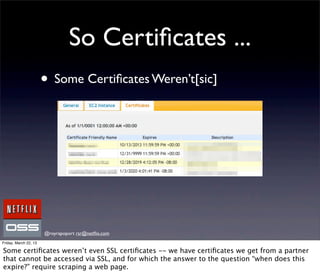 So Certiﬁcates ...
                       • Some Certiﬁcates Weren’t[sic]




                       @royrapoport rsr@netﬂix.com
Friday, March 22, 13

Some certiﬁcates weren’t even SSL certiﬁcates -- we have certiﬁcates we get from a partner
that cannot be accessed via SSL, and for which the answer to the question “when does this
expire?” require scraping a web page.
 