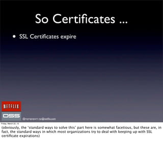 So Certiﬁcates ...
            •          SSL Certiﬁcates expire




                        @royrapoport rsr@netﬂix.com
Friday, March 22, 13

(obviously, the ‘standard ways to solve this’ part here is somewhat facetious, but these are, in
fact, the standard ways in which most organizations try to deal with keeping up with SSL
certiﬁcate expirations)
 