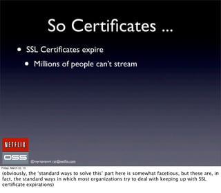 So Certiﬁcates ...
            •          SSL Certiﬁcates expire
                  •      Millions of people can’t stream




                        @royrapoport rsr@netﬂix.com
Friday, March 22, 13

(obviously, the ‘standard ways to solve this’ part here is somewhat facetious, but these are, in
fact, the standard ways in which most organizations try to deal with keeping up with SSL
certiﬁcate expirations)
 