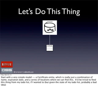 Let’s Do This Thing
                                                     Cassandra




                                                     Certiﬁcate




                       @royrapoport rsr@netﬂix.com
Friday, March 22, 13

Start with a very simple model -- a Certiﬁcate entity, which is really just a combination of
name, expiration date, and a series of locations where we can ﬁnd this. It’d be trivial to feed
this thing from my todo list, if I wanted to (but given the state of my todo list, probably a bad
idea)
 