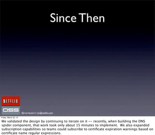 Since Then




                       @royrapoport rsr@netﬂix.com
Friday, March 22, 13

We validated the design by continuing to iterate on it -- recently, when building the DNS
spider component, that work took only about 15 minutes to implement. We also expanded
subscription capabilities so teams could subscribe to certiﬁcate expiration warnings based on
certiﬁcate name regular expressions.
 