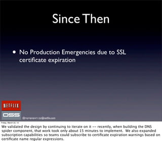 Since Then

            • No Production Emergencies due to SSL
                       certiﬁcate expiration




                        @royrapoport rsr@netﬂix.com
Friday, March 22, 13

We validated the design by continuing to iterate on it -- recently, when building the DNS
spider component, that work took only about 15 minutes to implement. We also expanded
subscription capabilities so teams could subscribe to certiﬁcate expiration warnings based on
certiﬁcate name regular expressions.
 