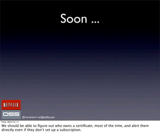 Soon ...




                       @royrapoport rsr@netﬂix.com
Friday, March 22, 13

We should be able to ﬁgure out who owns a certiﬁcate, most of the time, and alert them
directly even if they don’t set up a subscription.
 