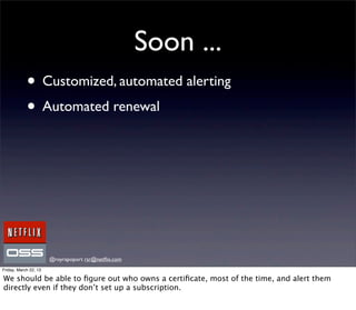 Soon ...
            • Customized, automated alerting
            • Automated renewal




                       @royrapoport rsr@netﬂix.com
Friday, March 22, 13

We should be able to ﬁgure out who owns a certiﬁcate, most of the time, and alert them
directly even if they don’t set up a subscription.
 