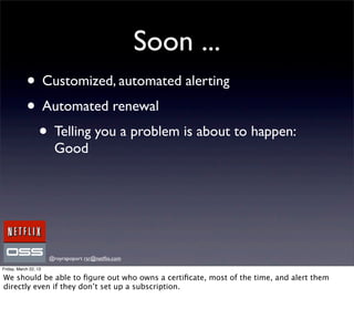 Soon ...
            • Customized, automated alerting
            • Automated renewal
             • Telling you a problem is about to happen:
                        Good




                       @royrapoport rsr@netﬂix.com
Friday, March 22, 13

We should be able to ﬁgure out who owns a certiﬁcate, most of the time, and alert them
directly even if they don’t set up a subscription.
 