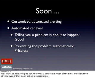 Soon ...
            • Customized, automated alerting
            • Automated renewal
             • Telling you a problem is about to happen:
                        Good
                  • Preventing the problem automatically:
                        Priceless



                       @royrapoport rsr@netﬂix.com
Friday, March 22, 13

We should be able to ﬁgure out who owns a certiﬁcate, most of the time, and alert them
directly even if they don’t set up a subscription.
 