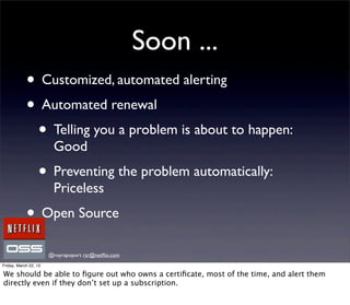 Soon ...
            • Customized, automated alerting
            • Automated renewal
             • Telling you a problem is about to happen:
                        Good
                  • Preventing the problem automatically:
                        Priceless
            • Open Source
                       @royrapoport rsr@netﬂix.com
Friday, March 22, 13

We should be able to ﬁgure out who owns a certiﬁcate, most of the time, and alert them
directly even if they don’t set up a subscription.
 