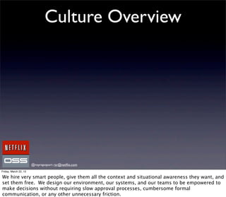 Culture Overview




                       @royrapoport rsr@netﬂix.com
Friday, March 22, 13

We hire very smart people, give them all the context and situational awareness they want, and
set them free. We design our environment, our systems, and our teams to be empowered to
make decisions without requiring slow approval processes, cumbersome formal
communication, or any other unnecessary friction.
 