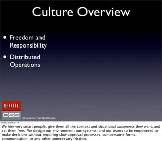 Culture Overview
 • Freedom and
         Responsibility
 • Distributed
         Operations




                       @royrapoport rsr@netﬂix.com
Friday, March 22, 13

We hire very smart people, give them all the context and situational awareness they want, and
set them free. We design our environment, our systems, and our teams to be empowered to
make decisions without requiring slow approval processes, cumbersome formal
communication, or any other unnecessary friction.
 