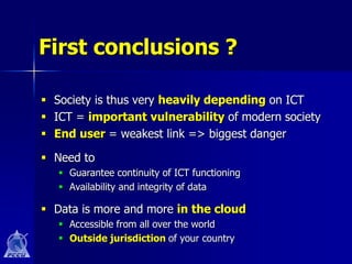 First conclusions ?

 Society is thus very heavily depending on ICT
 ICT = important vulnerability of modern society
 End user = weakest link => biggest danger

 Need to
    Guarantee continuity of ICT functioning
    Availability and integrity of data

 Data is more and more in the cloud
    Accessible from all over the world
    Outside jurisdiction of your country
 