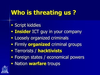 Who is threating us ?
   Script kiddies
   Insider ICT guy in your company
   Loosely organized criminals
   Firmly organized criminal groups
   Terrorists / hacktivists
   Foreign states / economical powers
   Nation warfare troups
 