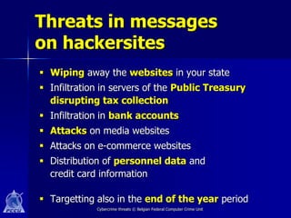 Threats in messages
on hackersites
 Wiping away the websites in your state
 Infiltration in servers of the Public Treasury
  disrupting tax collection
 Infiltration in bank accounts
 Attacks on media websites
 Attacks on e-commerce websites
 Distribution of personnel data and
  credit card information

 Targetting also in the end of the year period
             Cybercrime threats © Belgian Federal Computer Crime Unit
 