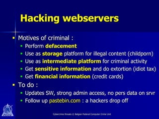Hacking webservers
 Motives of criminal :
     Perform defacement
     Use as storage platform for illegal content (childporn)
     Use as intermediate platform for criminal activity
     Get sensitive information and do extortion (idiot tax)
     Get financial information (credit cards)
 To do :
   Updates SW, strong admin access, no pers data on srvr
   Follow up pastebin.com : a hackers drop off

                 Cybercrime threats © Belgian Federal Computer Crime Unit
 