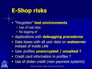 E-Shop risks

 “Forgotten” test environments
   Use of real data
   No logging of
 Applications with debugging procedures
 Data bases with all user data on webserver
  instead of inside LAN
 User profiles unencrypted / unsalted ?
 Credit card information in profiles ?
 Use of stolen credit (new payment systems)
            Cybercrime threats © Belgian Federal Computer Crime Unit
 