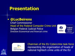 Presentation

 @LucBeirens
 Chief Commissioner
 Head of the Federal Computer Crime Unit
 Belgian Federal Judicial Police
 Direction Economical and financial crime




                   Chairman of the EU Cybercrime task force
                   representing the organization of heads of
                   national hightech crime units of the EU
 