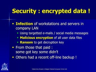 Security : encrypted data !

 Infection of workstations and servers in
  company LAN
   Using targetted e-mails / social media messages
   Malicious encryption of all user data files
   Ransom to get decryption key
 From those that paid :
  some got key some didn’t
 Others had a recent off-line backup !

            Cybercrime threats © Belgian Federal Computer Crime Unit
 