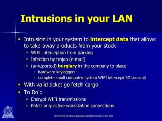 Intrusions in your LAN
 Intrusion in your system to intercept data that allows
  to take away products from your stock
    WIFI interception from parking
    Infection by trojan (e-mail)
    (unreported) burglary in the company to place
       hardware keyloggers
       complete small computer system WIFI intercept 3G transmit
 With valid ticket go fetch cargo
 To Do :
    Encrypt WIFI transmissions
    Patch only active workstation connections

                Cybercrime threats © Belgian Federal Computer Crime Unit
 