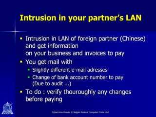 Intrusion in your partner’s LAN

 Intrusion in LAN of foreign partner (Chinese)
  and get information
  on your business and invoices to pay
 You get mail with
   Slightly different e-mail adresses
   Change of bank account number to pay
    (Due to audit ...)
 To do : verify thouroughly any changes
  before paying
            Cybercrime threats © Belgian Federal Computer Crime Unit
 
