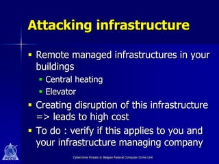 Attacking infrastructure

 Remote managed infrastructures in your
  buildings
   Central heating
   Elevator
 Creating disruption of this infrastructure
  => leads to high cost
 To do : verify if this applies to you and
  your infrastructure managing company
           Cybercrime threats © Belgian Federal Computer Crime Unit
 