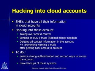 Hacking into cloud accounts
 SME’s that have all their information
  in cloud accounts
 Hacking into these account
    Taking over access control
    Sending of SOS-e-mails (Robbed money needed)
    Deleting all contact information in the account
     => preventing warning e-mails
     after getting back access to account
 To do :
    enforce strong authentication and second ways to access
     the account
    Have backups of these systems
               Cybercrime threats © Belgian Federal Computer Crime Unit
 
