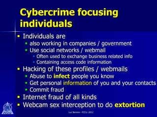 Cybercrime focusing
 individuals
 Individuals are
   also working in companies / government
   Use social networks / webmail
      Often used to exchange business related info
      Containing access code information
 Hacking of these profiles / webmails
   Abuse to infect people you know
   Get personal information of you and your contacts
   Commit fraud
 Internet fraud of all kinds
 Webcam sex interception to do extortion
                     Luc Beirens - FCCU -2012
 