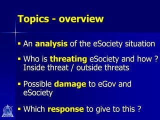 Topics - overview

 An analysis of the eSociety situation
 Who is threating eSociety and how ?
  Inside threat / outside threats

 Possible damage to eGov and
  eSociety

 Which response to give to this ?
 