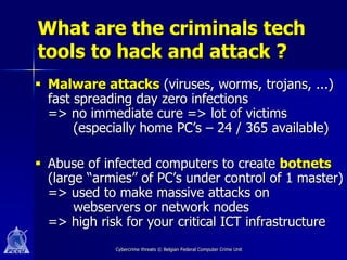 What are the criminals tech
tools to hack and attack ?
 Malware attacks (viruses, worms, trojans, ...)
  fast spreading day zero infections
  => no immediate cure => lot of victims
       (especially home PC’s – 24 / 365 available)

 Abuse of infected computers to create botnets
  (large “armies” of PC’s under control of 1 master)
  => used to make massive attacks on
       webservers or network nodes
  => high risk for your critical ICT infrastructure
             Cybercrime threats © Belgian Federal Computer Crime Unit
 