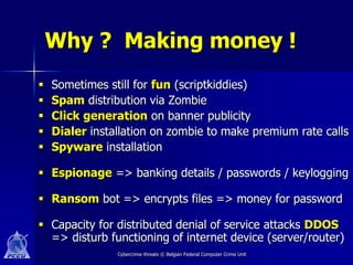 Why ? Making money !
   Sometimes still for fun (scriptkiddies)
   Spam distribution via Zombie
   Click generation on banner publicity
   Dialer installation on zombie to make premium rate calls
   Spyware installation

 Espionage => banking details / passwords / keylogging

 Ransom bot => encrypts files => money for password

 Capacity for distributed denial of service attacks DDOS
  => disturb functioning of internet device (server/router)
                Cybercrime threats © Belgian Federal Computer Crime Unit
 