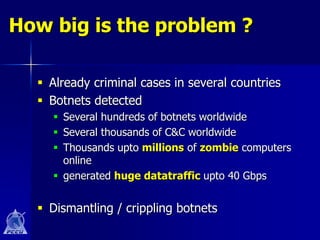 How big is the problem ?

   Already criminal cases in several countries
   Botnets detected
     Several hundreds of botnets worldwide
     Several thousands of C&C worldwide
     Thousands upto millions of zombie computers
      online
     generated huge datatraffic upto 40 Gbps


   Dismantling / crippling botnets
 