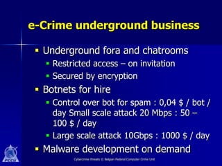 e-Crime underground business

  Underground fora and chatrooms
    Restricted access – on invitation
    Secured by encryption
  Botnets for hire
    Control over bot for spam : 0,04 $ / bot /
     day Small scale attack 20 Mbps : 50 –
     100 $ / day
    Large scale attack 10Gbps : 1000 $ / day
  Malware development on demand
          Cybercrime threats © Belgian Federal Computer Crime Unit
 