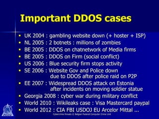 Important DDOS cases
   UK 2004 : gambling website down (+ hoster + ISP)
   NL 2005 : 2 botnets : millions of zombies
   BE 2005 : DDOS on chatnetwork of Media firms
   BE 2005 : DDOS on Firm (social conflict)
   US 2006 : Blue security firm stops activity
   SE 2006 : Website Gov and Police down
              due to DDOS after police raid on P2P
   EE 2007 : Widespread DDOS attack on Estonia
              after incidents on moving soldier statue
   Georgia 2008 : cyber war during military conflict
   World 2010 : Wikileaks case : Visa Mastercard paypal
   World 2012 : CIA FBI USDOJ EU Arcelor Mittal ...
               Cybercrime threats © Belgian Federal Computer Crime Unit
 