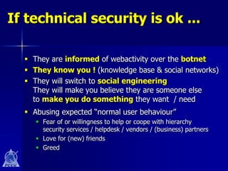 If technical security is ok ...

   They are informed of webactivity over the botnet
   They know you ! (knowledge base & social networks)
   They will switch to social engineering
    They will make you believe they are someone else
    to make you do something they want / need
   Abusing expected “normal user behaviour”
      Fear of or willingness to help or coope with hierarchy
       security services / helpdesk / vendors / (business) partners
      Love for (new) friends
      Greed
 