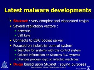 Latest malware developments
  Stuxnet : very complex and elaborated trojan
  Several replication vectors :
    Networks
    USB keys
  Connects to C&C botnet server
  Focused on industrial control system
    Searches for systems with this control system
    Collects information on Siemens PLC systems
    Changes process logic on infected machines
  Duqu based upon Stuxnet : spying purposes
                Cybercrime threats © Belgian Federal Computer Crime Unit
                                                                           © Luc Beirens
 