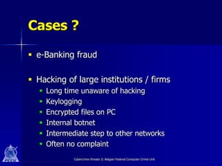 Cases ?

 e-Banking fraud

 Hacking of large institutions / firms
      Long time unaware of hacking
      Keylogging
      Encrypted files on PC
      Internal botnet
      Intermediate step to other networks
      Often no complaint
               Cybercrime threats © Belgian Federal Computer Crime Unit
 