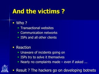 And the victims ?
 Who ?
   Transactional websites
   Communication networks
   ISPs and all other clients


 Reaction
   Unaware of incidents going on
   ISPs try to solve it themselves
   Nearly no complaints made – even if asked ...

 Result ? The hackers go on developing botnets
 