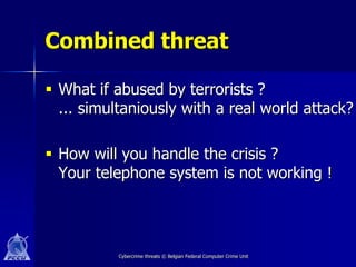 Combined threat

 What if abused by terrorists ?
  ... simultaniously with a real world attack?

 How will you handle the crisis ?
  Your telephone system is not working !




          Cybercrime threats © Belgian Federal Computer Crime Unit
 