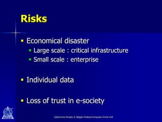 Risks

 Economical disaster
   Large scale : critical infrastructure
   Small scale : enterprise


 Individual data

 Loss of trust in e-society

           Cybercrime threats © Belgian Federal Computer Crime Unit
 