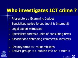 Who investigates ICT crime ?
   Prosecutors / Examining Judges
   Specialised police forces (nat’l & Internat’l)
   Legal expert witnesses
   Specialised forensic units of consulting firms
   Associations defending commercial interests

   Security firms => vulnerabilities
   Activist groups => publish info on « truth »
                                             © Luc Beirens
 