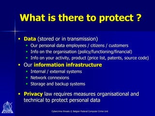 What is there to protect ?

 Data (stored or in transmission)
    Our personal data employees / citizens / customers
    Info on the organisation (policy/functioning/financial)
    Info on your activity, product (price list, patents, source code)
 Our information infrastructure
    Internal / external systems
    Network connexions
    Storage and backup systems

 Privacy law requires measures organisational and
  technical to protect personal data
                 Cybercrime threats © Belgian Federal Computer Crime Unit
 