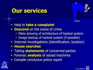 Our services

 Help to take a complaint
 Descend on the scene of crime
     Make drawing of architecture of hacked system
     Image backup of hacked system (if possible)
   Internet investigations (Identification, location)
   House searches
   Taking statements of concerned parties
   Forensic analysis of seized machines
   Compile conclusive police report

                                               © Luc Beirens
 