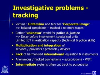 Investigative problems -
tracking
 Victims : Unfamiliar and fear for “Corporate image”
  => belated complaints – trashed / no more traces
 Rather “unknown” world for police & justice
  => Delay before involvement specialised units
  Limited ICT investigation capacity (technical & police skills)
 Multiplication and integration of
  services / providers / protocols / devices
 Lack of harmonised international legislation & instruments
 Anonymous / hacked connections – subscriptions - WIFI
 Intermediate systems often cut track to purpetrator

                                                     © Luc Beirens
 