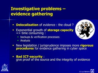 Investigative problems –
evidence gathering

 Delocalisation of evidence : the cloud ?
 Exponential growth of storage capacity
  => time consuming :
    backups & verification processes
    Analysis
 New legislation / jurisprudence imposes more rigorous
  procedures for evidence gathering in cyber space

 Bad ICT-security :
  give proof of the source and the integrity of evidence


                                                © Luc Beirens
 