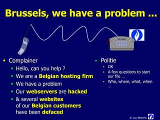 Brussels, we have a problem ...



 Complainer                           Politie
                                          OK
     Hello, can you help ?
                                          A few questions to start
     We are a Belgian hosting firm        our file …
                                          Who, where, what, when
     We have a problem                    …
     Our webservers are hacked
     & several websites
      of our Belgian customers
      have been defaced
                                                       © Luc Beirens
 