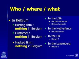 Who / where / what
                          In the USA
 In Belgium                  Hacked webserver
                               Defaced website
   Hosting firm :         

    nothing in Belgium    In the Netherlands
                              Hacked server
   Customer :
    nothing in Belgium    In the UK
                              Hacker ?
   Hacked firm :         In the Luxemburg
   nothing in Belgium         Hacker ?



                                               © Luc Beirens
 