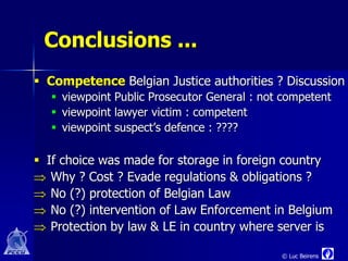 Conclusions ...
 Competence Belgian Justice authorities ? Discussion
   viewpoint Public Prosecutor General : not competent
   viewpoint lawyer victim : competent
   viewpoint suspect’s defence : ????

 If choice was made for storage in foreign country
 Why ? Cost ? Evade regulations & obligations ?
 No (?) protection of Belgian Law
 No (?) intervention of Law Enforcement in Belgium
 Protection by law & LE in country where server is

                                             © Luc Beirens
 