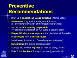 Preventive
Recommendations
 Draw up a general ICT usage directive (normal usage)
 Awareness program for management & users
  ICT security policy is part of the global security policy
 Appoint an ICT security responsible
  => control on application of ICT usage & security policy
 Keep critical systems separate from the Internet if possible !
 Use software from a trusted source
 Install recent Anti-virus and Firewall programms (laptops)
 Synchronize the system clocks regularly
 Activate and monitor log files on firewall, proxy, access
 Make & test backups & keep them safe (generations) !

                                                              © Luc Beirens
 