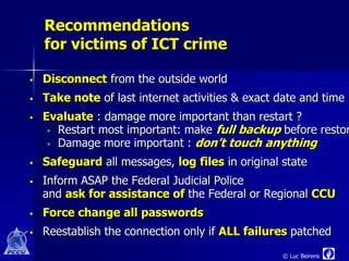 Recommendations
    for victims of ICT crime

   Disconnect from the outside world
   Take note of last internet activities & exact date and time
   Evaluate : damage more important than restart ?
      Restart most important: make full backup before restor
      Damage more important : don’t touch anything

   Safeguard all messages, log files in original state
   Inform ASAP the Federal Judicial Police
    and ask for assistance of the Federal or Regional CCU
   Force change all passwords
   Reestablish the connection only if ALL failures patched
                                                  © Luc Beirens
 